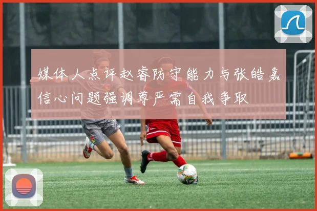 媒体人点评赵睿防守能力与张皓嘉信心问题强调尊严需自我争取