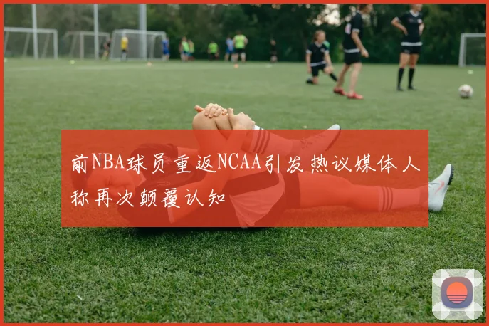 前NBA球员重返NCAA引发热议媒体人称再次颠覆认知