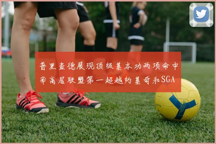 普里查德展现顶级基本功两项命中率高居联盟第一超越约基奇和SGA