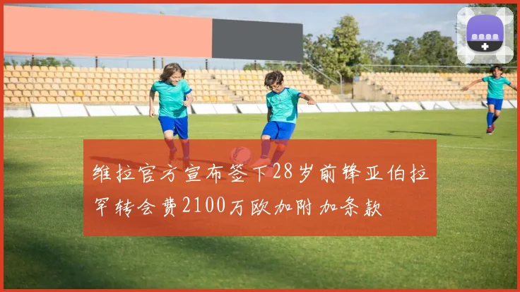 维拉官方宣布签下28岁前锋亚伯拉罕转会费2100万欧加附加条款