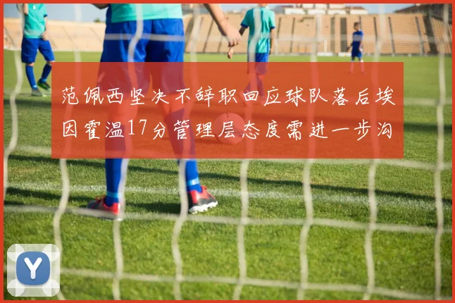 范佩西坚决不辞职回应球队落后埃因霍温17分管理层态度需进一步沟通
